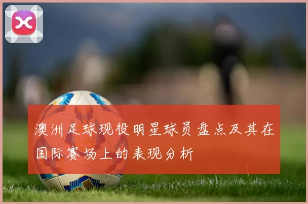 澳洲足球现役明星球员盘点及其在国际赛场上的表现分析