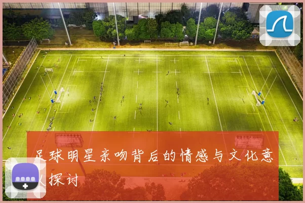 足球明星亲吻背后的情感与文化意义探讨