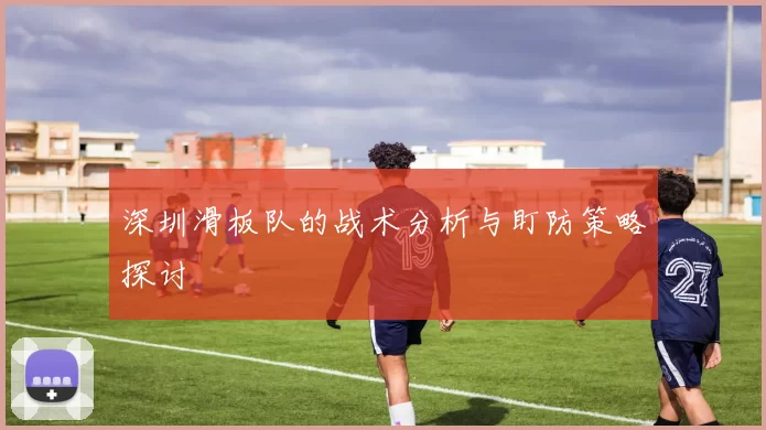 深圳滑板队的战术分析与盯防策略探讨