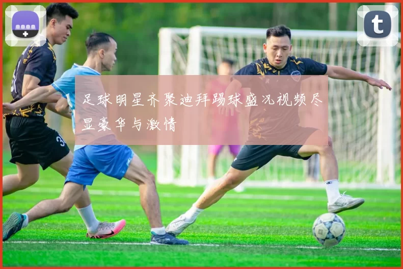 足球明星齐聚迪拜踢球盛况视频尽显豪华与激情