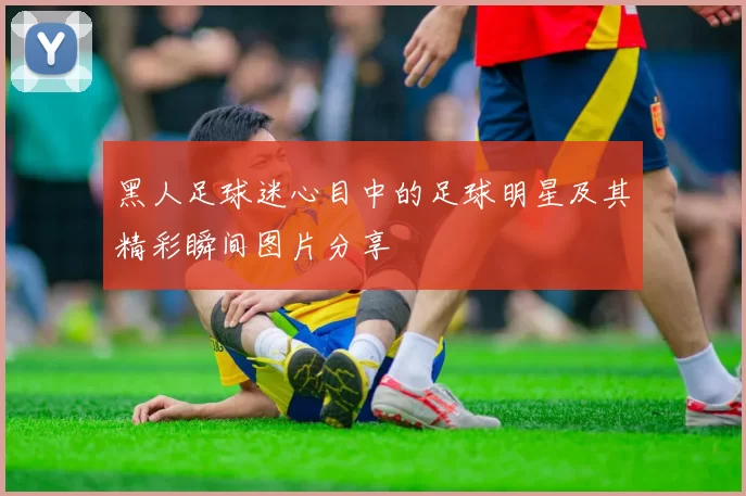 黑人足球迷心目中的足球明星及其精彩瞬间图片分享