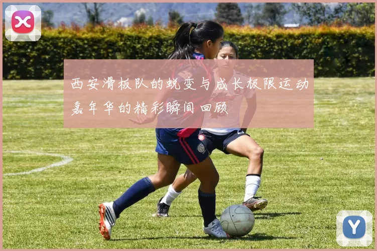 西安滑板队的蜕变与成长极限运动嘉年华的精彩瞬间回顾