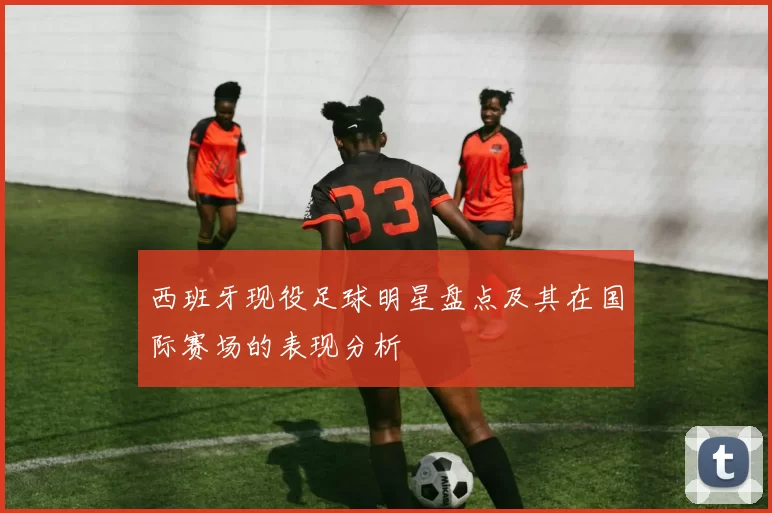 西班牙现役足球明星盘点及其在国际赛场的表现分析