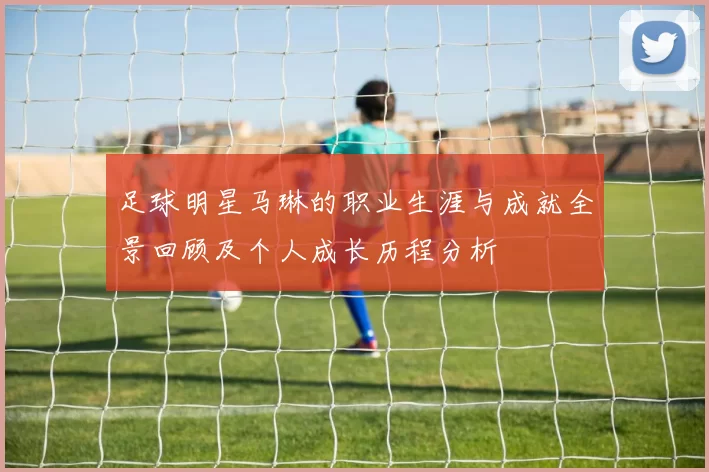足球明星马琳的职业生涯与成就全景回顾及个人成长历程分析