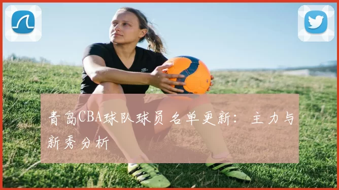 青岛CBA球队球员名单更新：主力与新秀分析