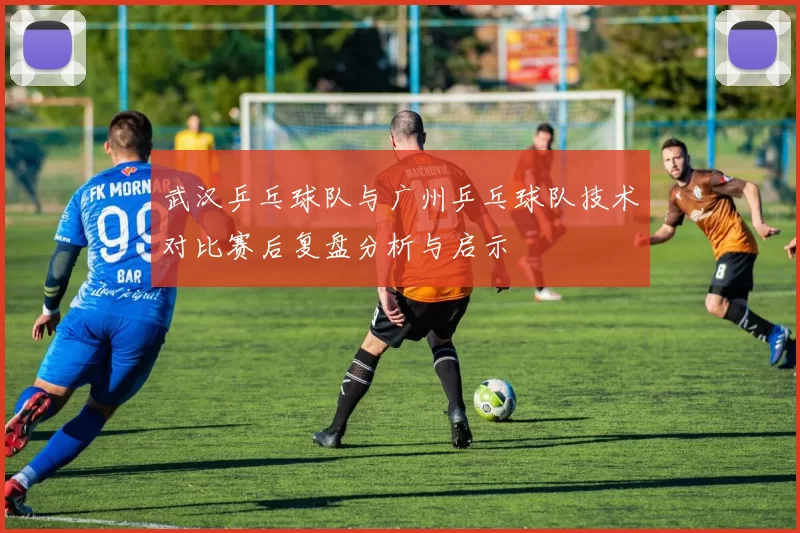 武汉乒乓球队与广州乒乓球队技术对比赛后复盘分析与启示