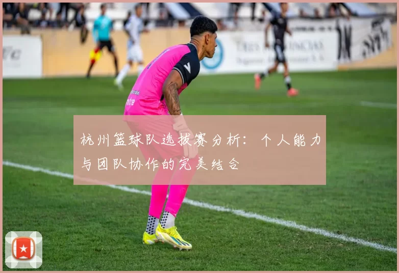 杭州篮球队选拔赛分析：个人能力与团队协作的完美结合