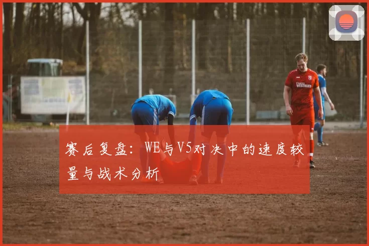 赛后复盘：WE与V5对决中的速度较量与战术分析