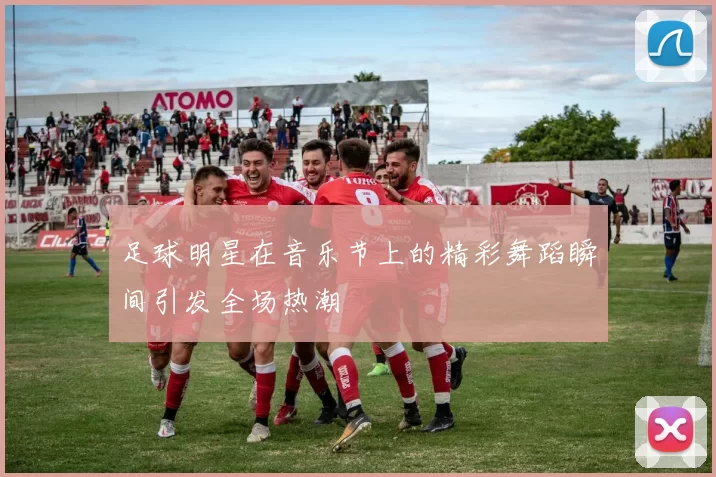 足球明星在音乐节上的精彩舞蹈瞬间引发全场热潮