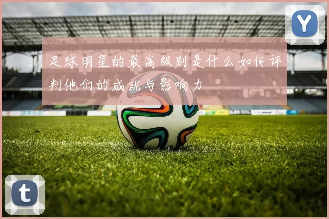 足球明星的最高级别是什么如何评判他们的成就与影响力