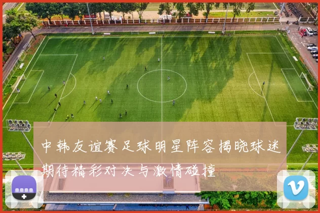 中韩友谊赛足球明星阵容揭晓球迷期待精彩对决与激情碰撞