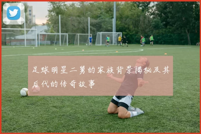 足球明星二舅的家族背景揭秘及其后代的传奇故事