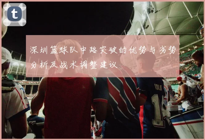 深圳篮球队中路突破的优势与劣势分析及战术调整建议