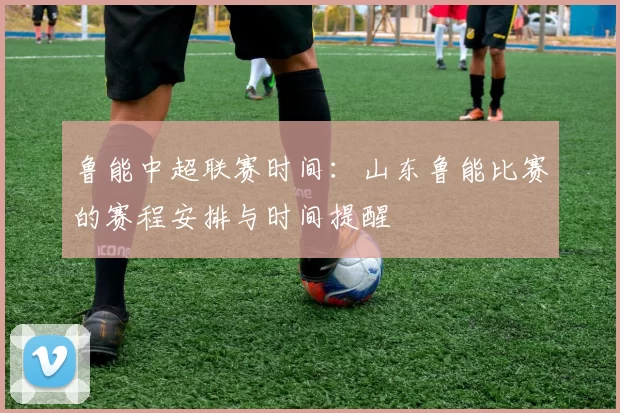 鲁能中超联赛时间：山东鲁能比赛的赛程安排与时间提醒
