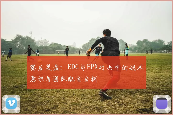 赛后复盘：EDG与FPX对决中的战术意识与团队配合分析