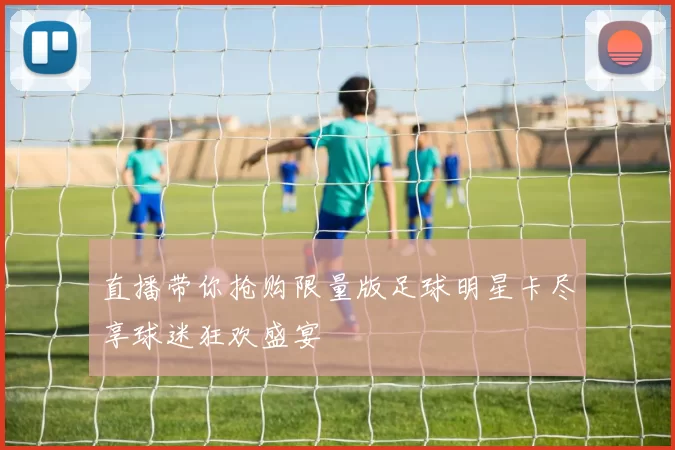 直播带你抢购限量版足球明星卡尽享球迷狂欢盛宴