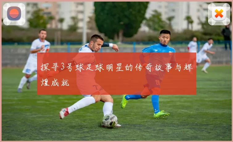 探寻3号球足球明星的传奇故事与辉煌成就