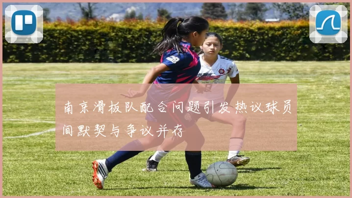 南京滑板队配合问题引发热议球员间默契与争议并存