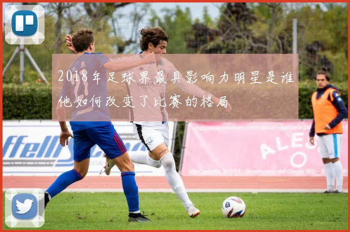 2018年足球界最具影响力明星是谁他如何改变了比赛的格局