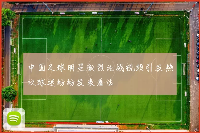 中国足球明星激烈论战视频引发热议球迷纷纷发表看法