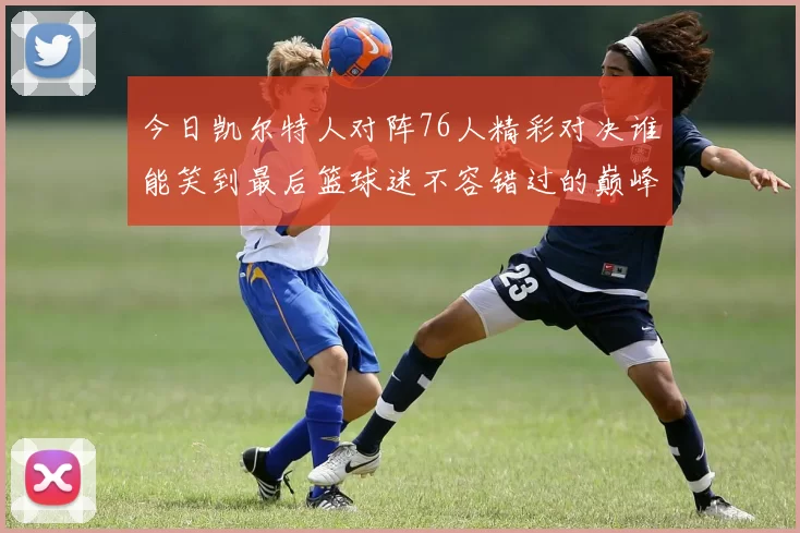 今日凯尔特人对阵76人精彩对决谁能笑到最后篮球迷不容错过的巅峰对决