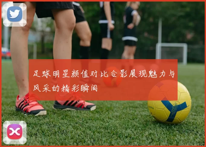 足球明星颜值对比合影展现魅力与风采的精彩瞬间