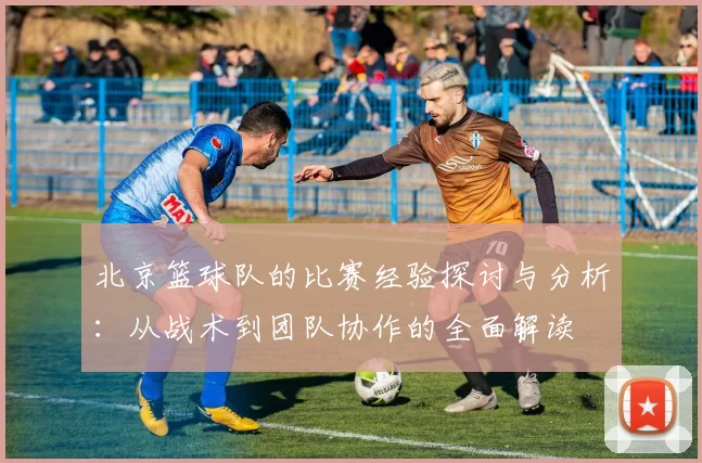 北京篮球队的比赛经验探讨与分析：从战术到团队协作的全面解读