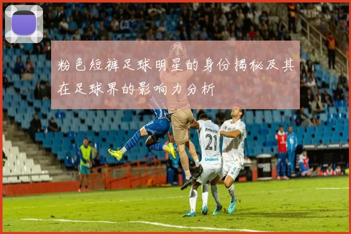 粉色短裤足球明星的身份揭秘及其在足球界的影响力分析