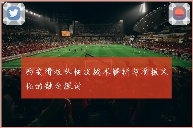 西安滑板队快攻战术解析与滑板文化的融合探讨
