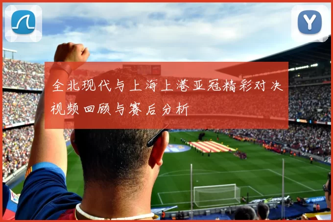 全北现代与上海上港亚冠精彩对决视频回顾与赛后分析
