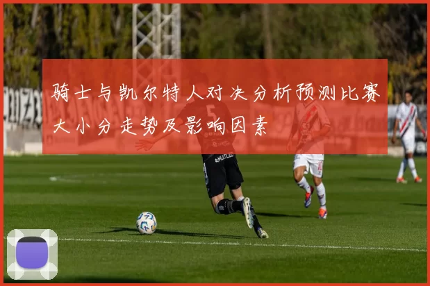 骑士与凯尔特人对决分析预测比赛大小分走势及影响因素