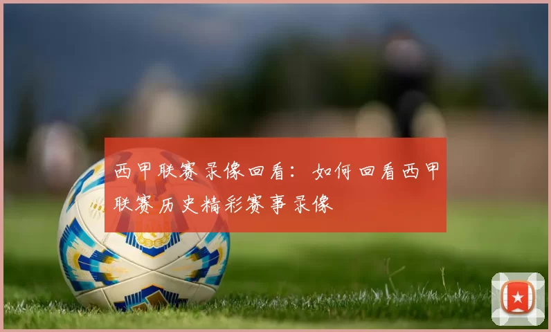 西甲联赛录像回看：如何回看西甲联赛历史精彩赛事录像