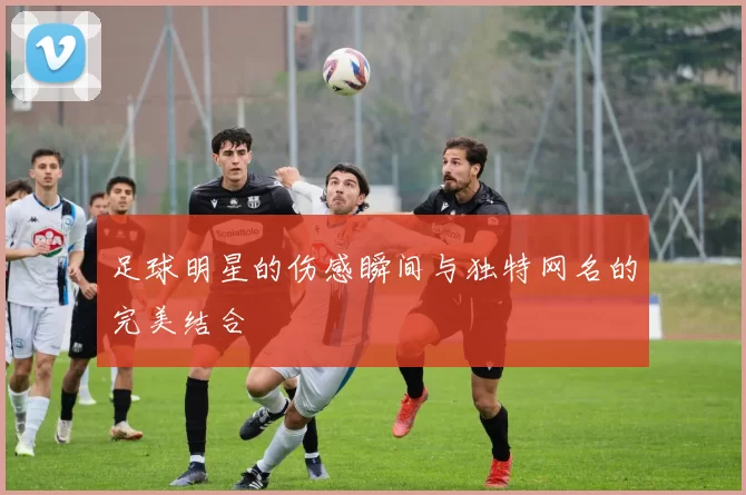 足球明星的伤感瞬间与独特网名的完美结合