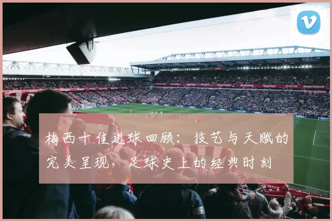 梅西十佳进球回顾：技艺与天赋的完美呈现，足球史上的经典时刻