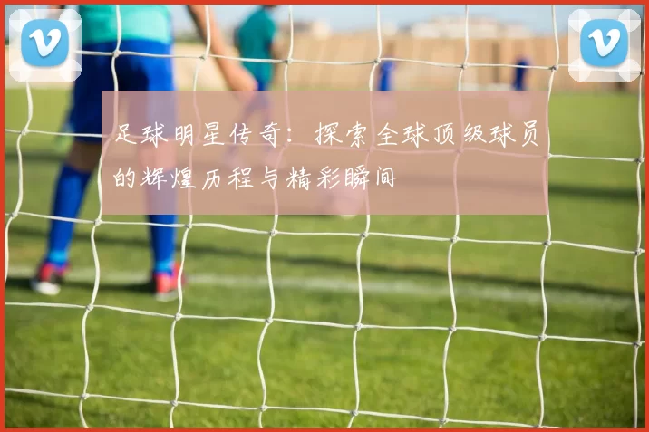 足球明星传奇：探索全球顶级球员的辉煌历程与精彩瞬间