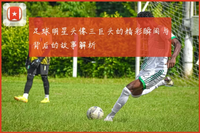 足球明星头像三巨头的精彩瞬间与背后的故事解析