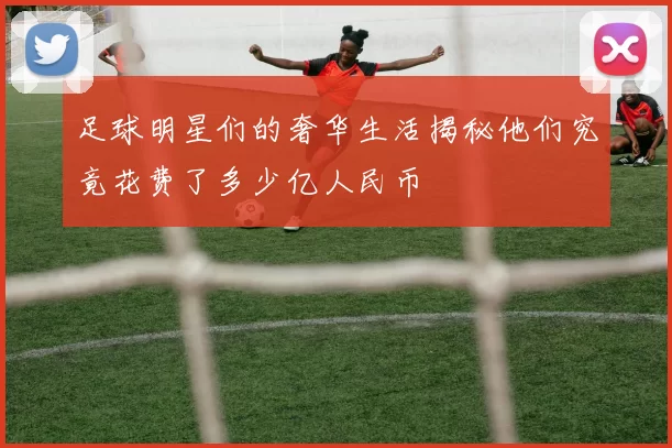 足球明星们的奢华生活揭秘他们究竟花费了多少亿人民币