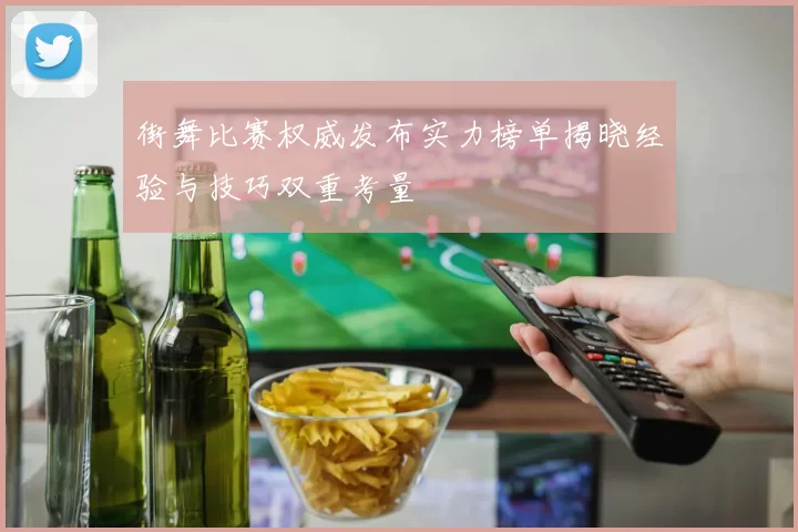 街舞比赛权威发布实力榜单揭晓经验与技巧双重考量