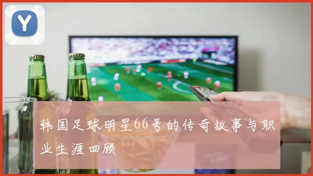 韩国足球明星66号的传奇故事与职业生涯回顾