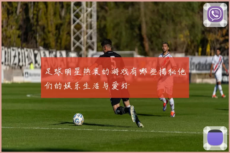 足球明星热衷的游戏有哪些揭秘他们的娱乐生活与爱好