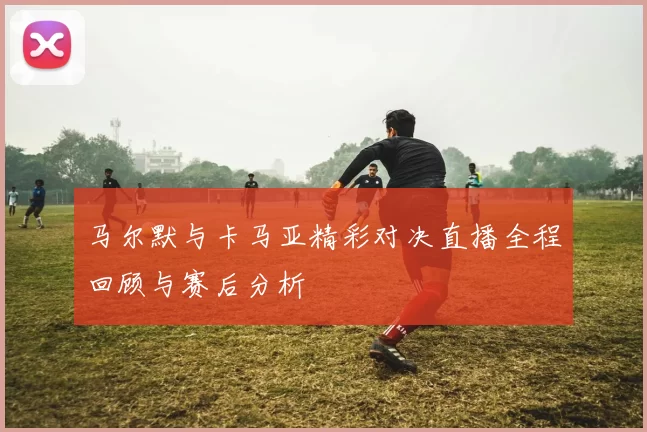 马尔默与卡马亚精彩对决直播全程回顾与赛后分析