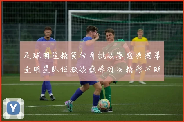 足球明星精英传奇挑战赛盛典揭幕全明星队伍激战巅峰对决精彩不断