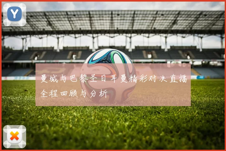 曼城与巴黎圣日耳曼精彩对决直播全程回顾与分析