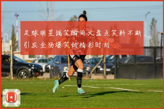 足球明星搞笑瞬间大盘点笑料不断引发全场爆笑的精彩时刻