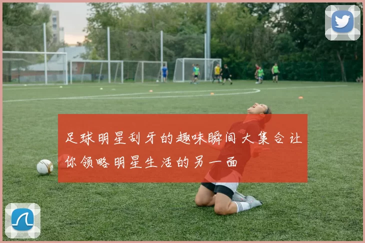 足球明星刮牙的趣味瞬间大集合让你领略明星生活的另一面