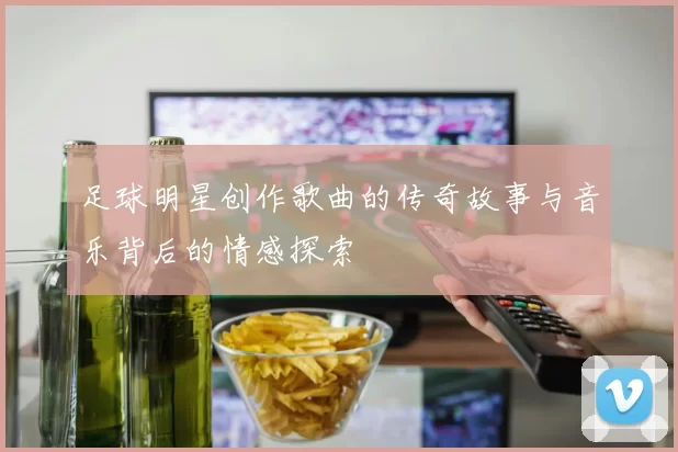 足球明星创作歌曲的传奇故事与音乐背后的情感探索