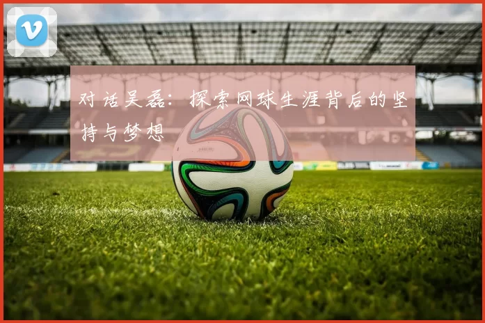 对话吴磊：探索网球生涯背后的坚持与梦想