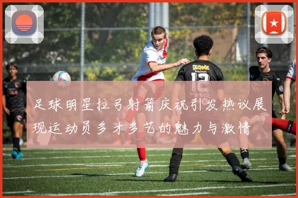 足球明星拉弓射箭庆祝引发热议展现运动员多才多艺的魅力与激情