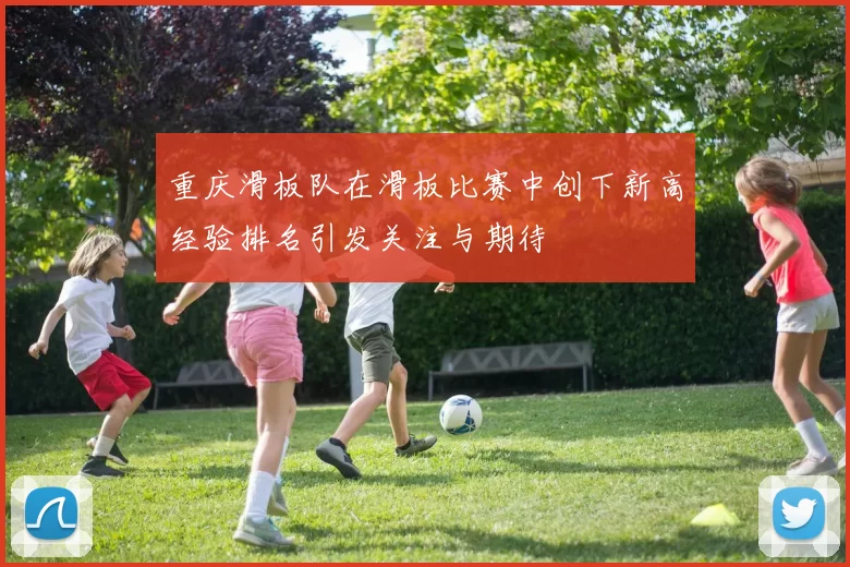 重庆滑板队在滑板比赛中创下新高经验排名引发关注与期待