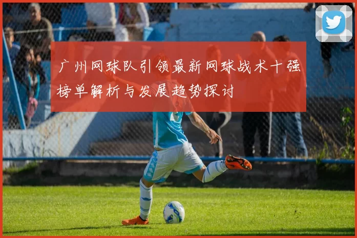 广州网球队引领最新网球战术十强榜单解析与发展趋势探讨